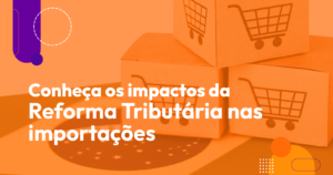 Conheça os impactos da Reforma Tributária nas importações